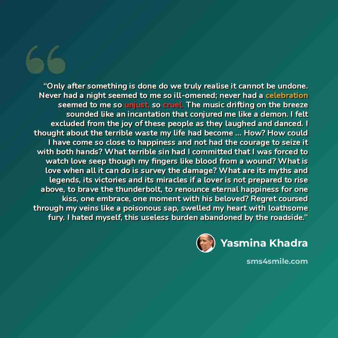 “Only after something is done do we truly realise it cannot be undone. Never had a night seemed to me so ill-omened; never had a celebration seemed to me so unjust, so cruel. The music drifting on the breeze sounded like an incantation that conjured me like a demon. I felt excluded from the joy of…” quote by Yasmina Khadra