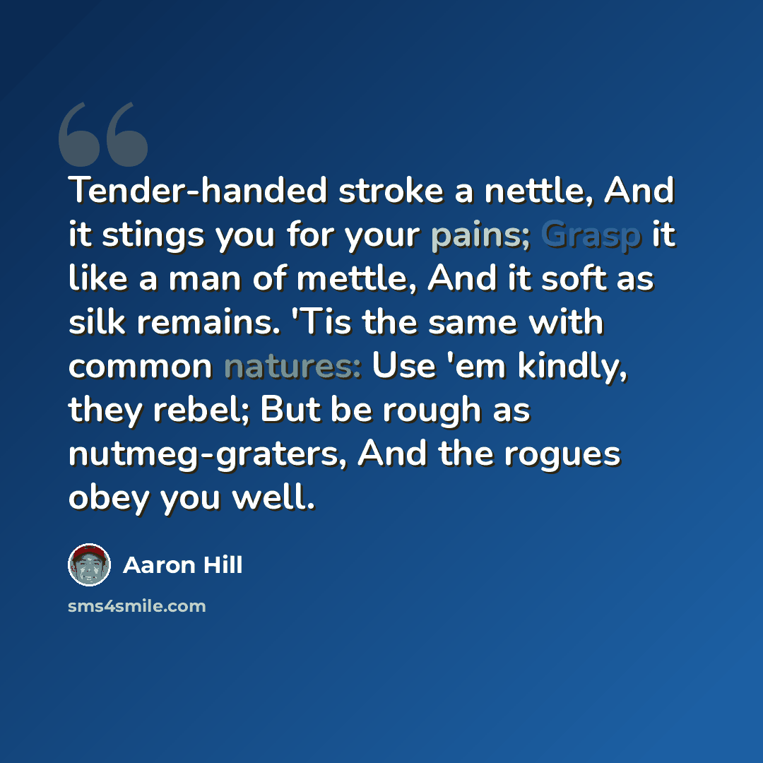 “Tender-handed stroke a nettle, And it stings you for your pains; Grasp it like a man of mettle, And it soft as silk remains. 'Tis the same with common natures: Use 'em kindly, they rebel; But be rough as nutmeg-graters, And the rogues obey you well.” quote by Aaron Hill