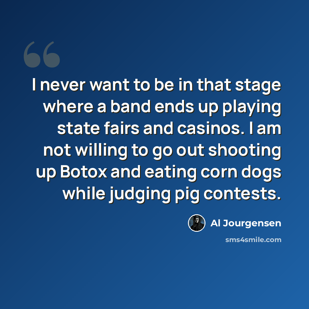 “I never want to be in that stage where a band ends up playing state fairs and casinos. I am not willing to go out shooting up Botox and eating corn dogs while judging pig contests.” quote by Al Jourgensen