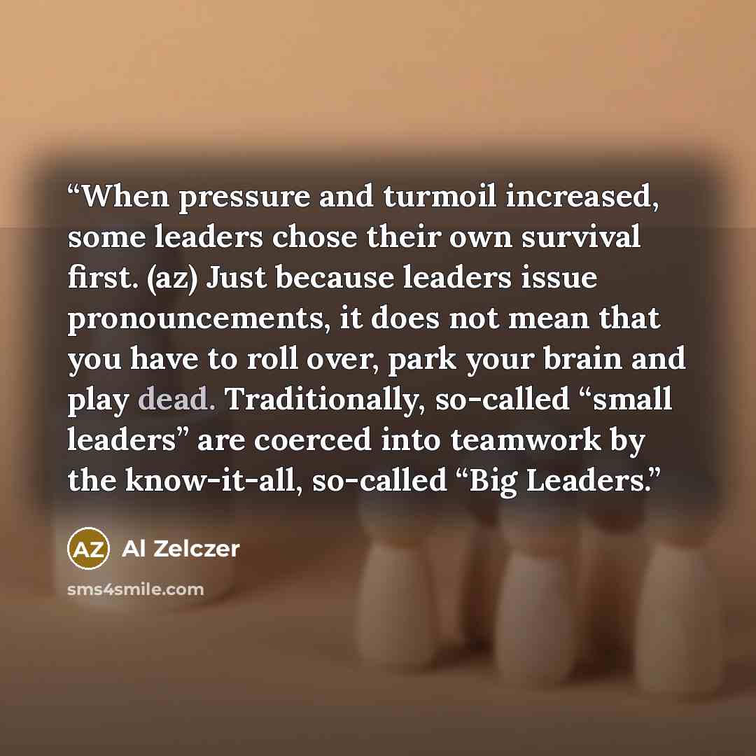 “When pressure and turmoil increased, some leaders chose their own survival first. (az) Just because leaders issue pronouncements, it does not mean that you have to roll over, park your brain and play dead. Traditionally, so-called “small leaders” are coerced into teamwork by the know-it-all…” quote by Al Zelczer