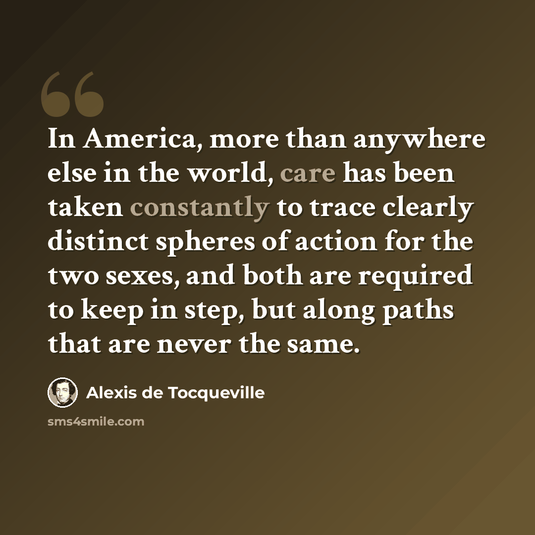 “In America, more than anywhere else in the world, care has been taken constantly to trace clearly distinct spheres of action for the two sexes, and both are required to keep in step, but along paths that are never the same.” quote by Alexis de Tocqueville
