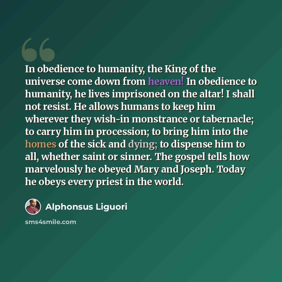 “In obedience to humanity, the King of the universe come down from heaven! In obedience to humanity, he lives imprisoned on the altar! I shall not resist. He allows humans to keep him wherever they wish-in monstrance or tabernacle; to carry him in procession; to bring him into the homes of the sick…” quote by Alphonsus Liguori