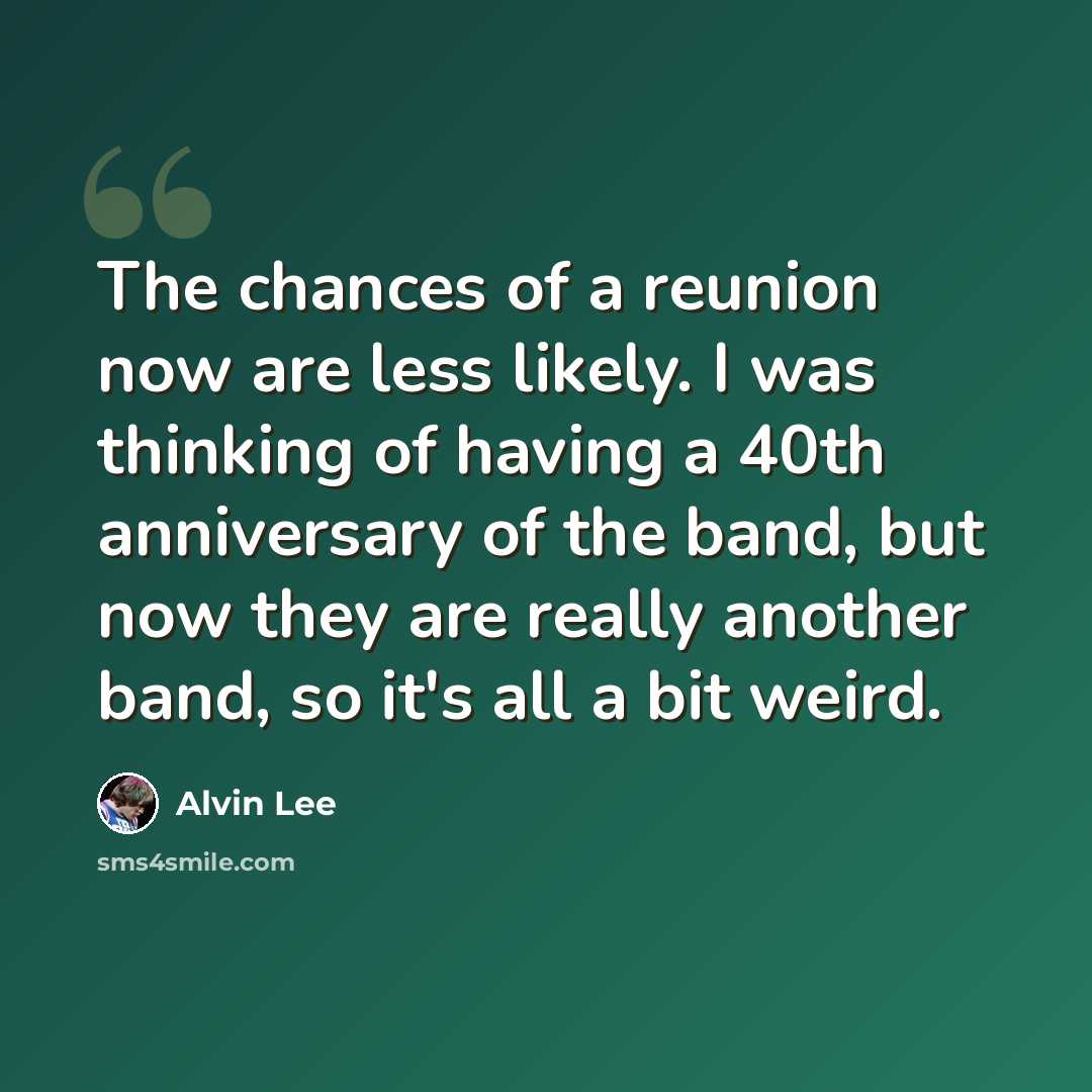 “The chances of a reunion now are less likely. I was thinking of having a 40th anniversary of the band, but now they are really another band, so it's all a bit weird.” quote by Alvin Lee