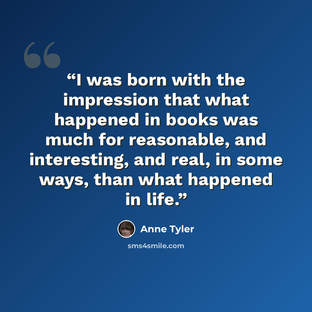“I was born with the impression that what happened in books was much for reasonable, and interesting, and real, in some ways, than what happened in life.” quote by Anne Tyler