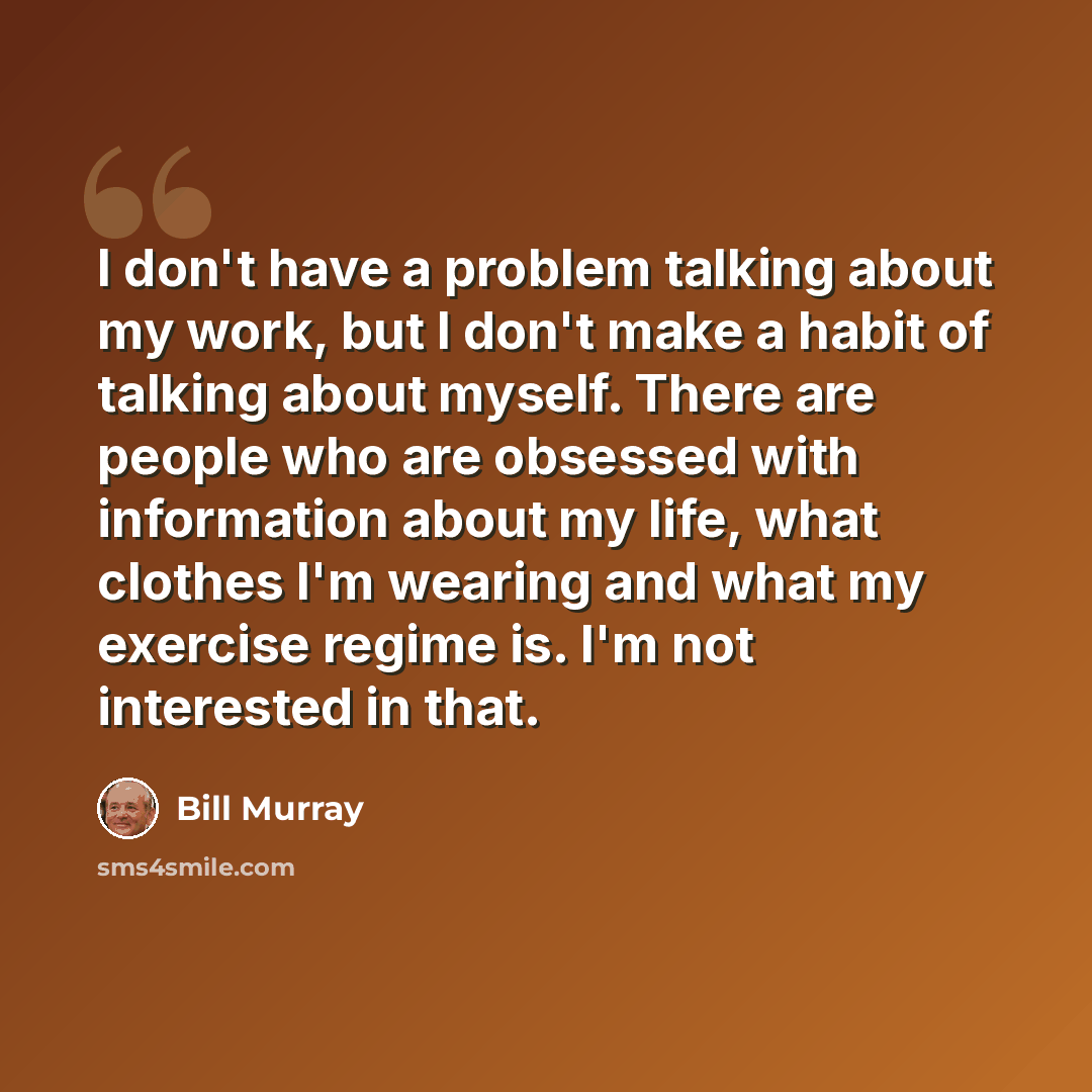 “I don't have a problem talking about my work, but I don't make a habit of talking about myself. There are people who are obsessed with information about my life, what clothes I'm wearing and what my exercise regime is. I'm not interested in that.” quote by Bill Murray