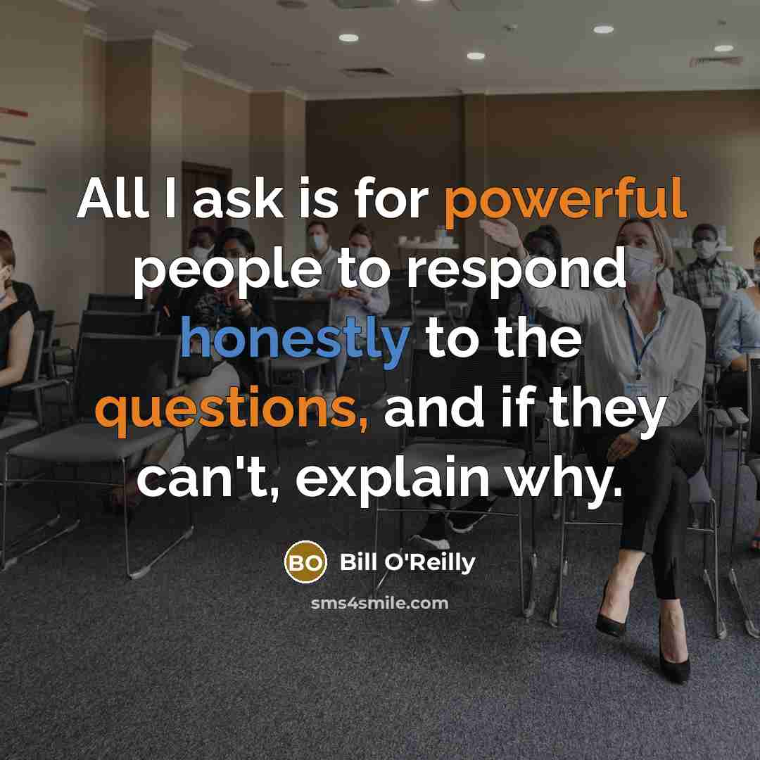“All I ask is for powerful people to respond honestly to the questions, and if they can't, explain why.” quote by Bill O'Reilly
