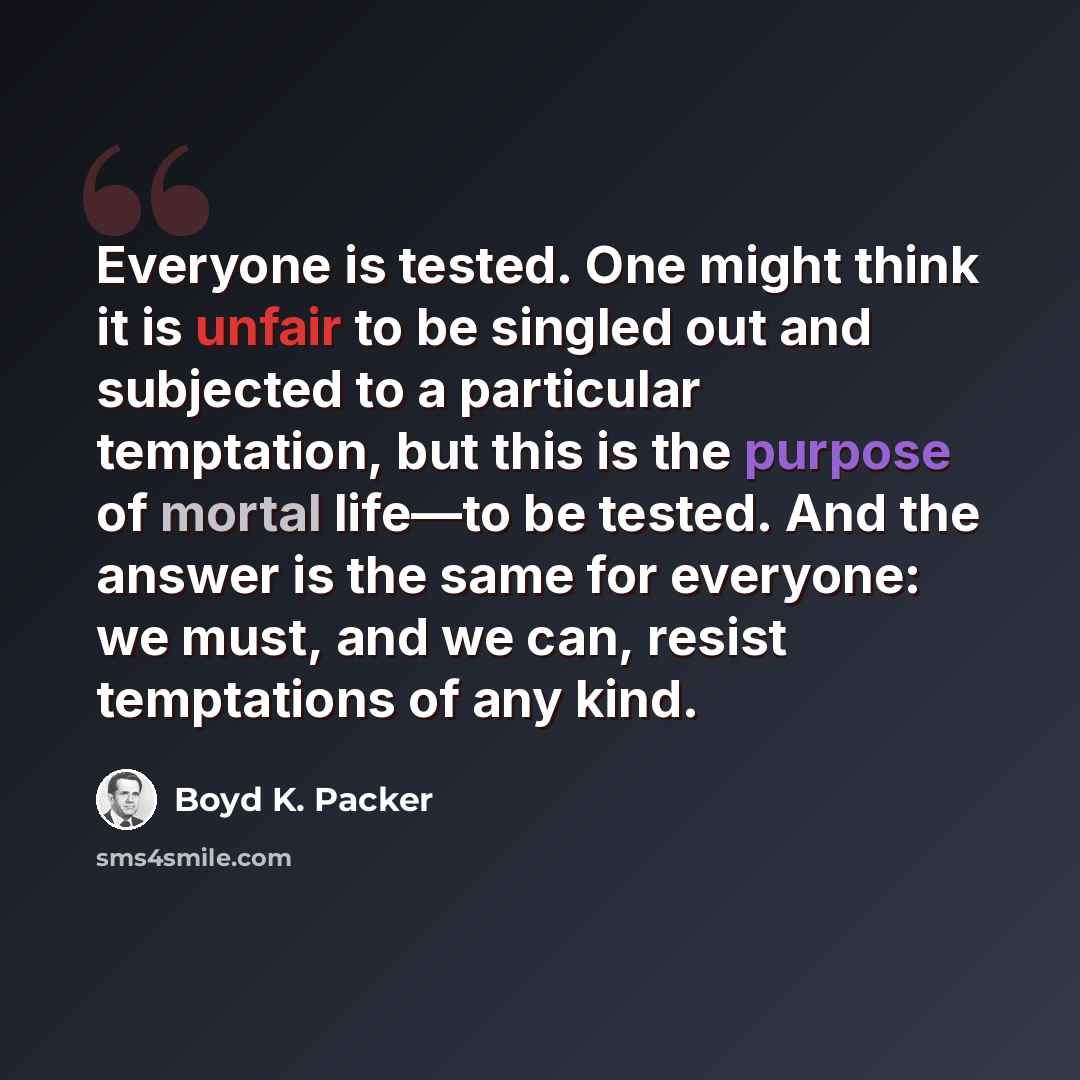 “Everyone is tested. One might think it is unfair to be singled out and subjected to a particular temptation, but this is the purpose of mortal life—to be tested. And the answer is the same for everyone: we must, and we can, resist temptations of any kind.” quote by Boyd K. Packer