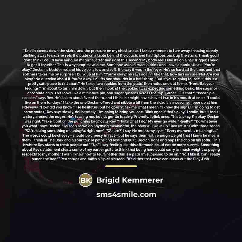 “Kristin comes down the stairs, and the pressure on my chest snaps. I take a moment to turn away, inhaling deeply, blinking away tears. She sets the plate on a table behind the couch, and half tiptoes back up the stairs. Thank god. I don’t think I could have handled maternal attention right this…” quote by Brigid Kemmerer
