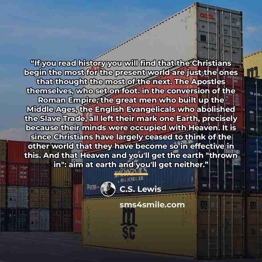 “If you read history you will find that the Christians begin the most for the present world are just the ones that thought the most of the next. The Apostles themselves, who set on foot. in the conversion of the Roman Empire, the great men who built up the Middle Ages, the English Evangelicals who…” quote by C.S. Lewis