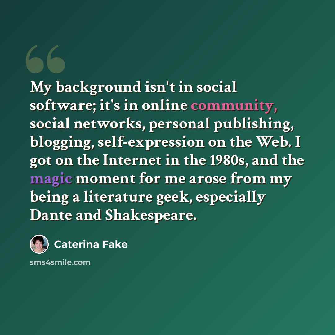 “My background isn't in social software; it's in online community, social networks, personal publishing, blogging, self-expression on the Web. I got on the Internet in the 1980s, and the magic moment for me arose from my being a literature geek, especially Dante and Shakespeare.” quote by Caterina Fake
