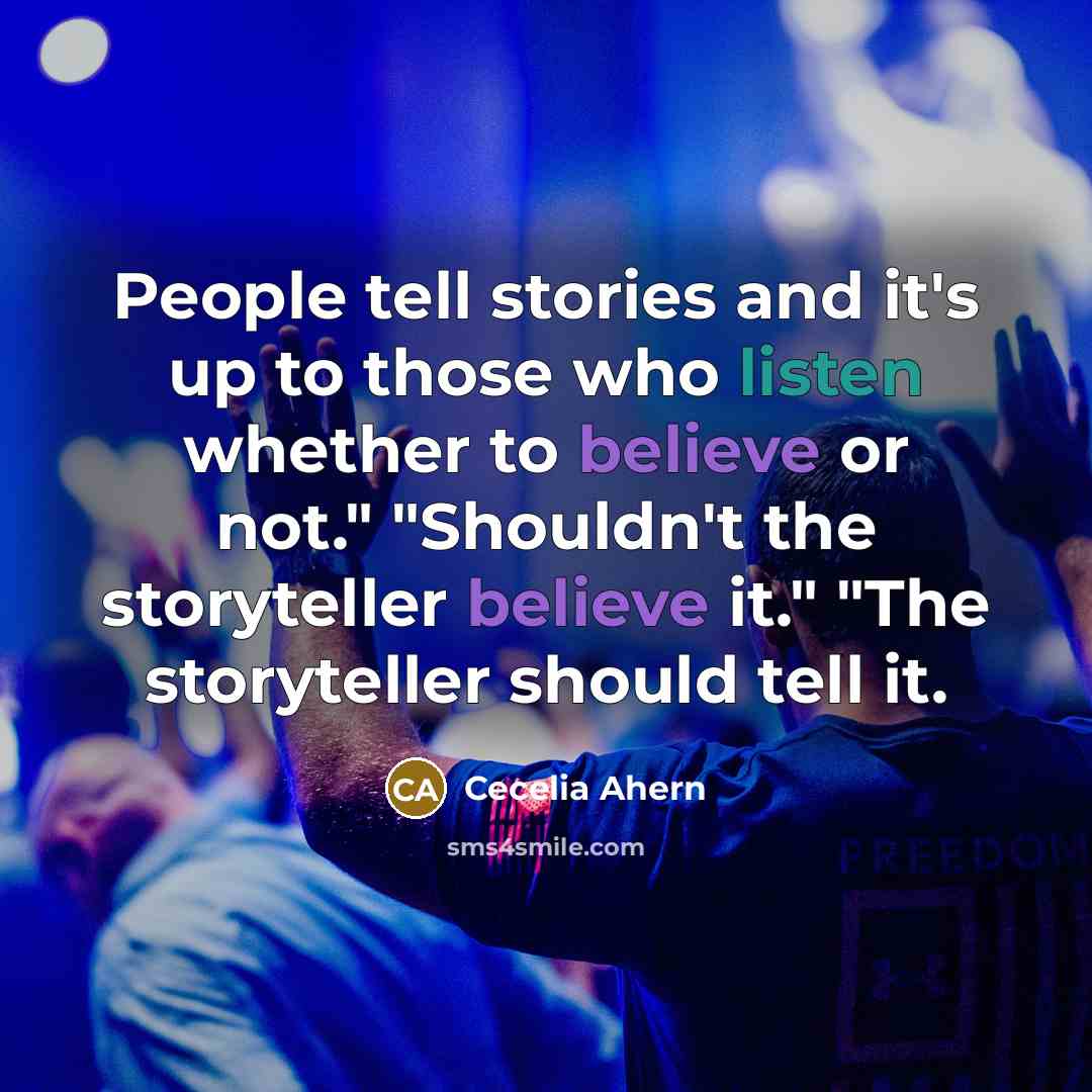 “People tell stories and it's up to those who listen whether to believe or not." "Shouldn't the storyteller believe it." "The storyteller should tell it.” quote by Cecelia Ahern