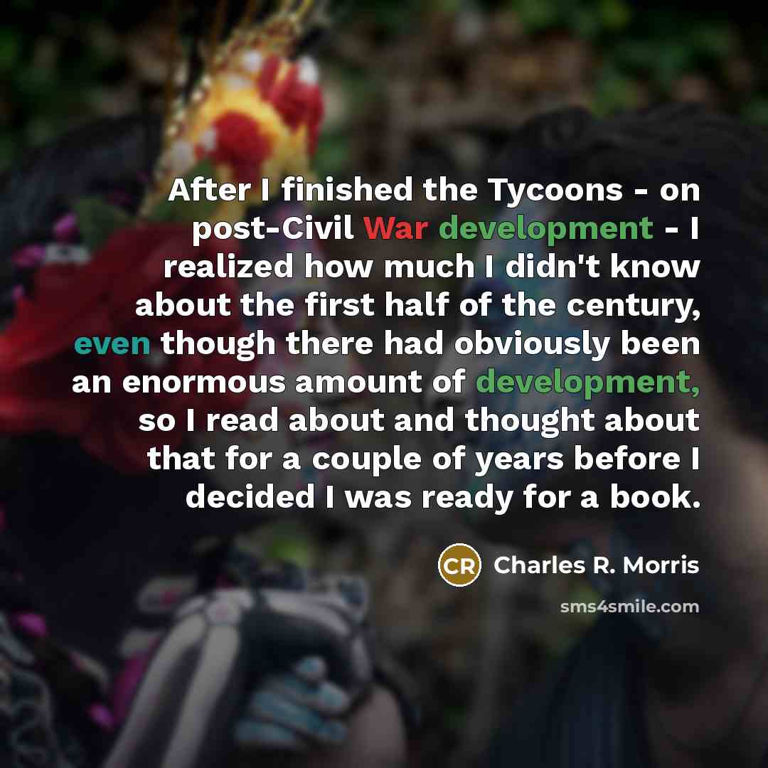 “After I finished the Tycoons - on post-Civil War development - I realized how much I didn't know about the first half of the century, even though there had obviously been an enormous amount of development, so I read about and thought about that for a couple of years before I decided I was ready…” quote by Charles R. Morris