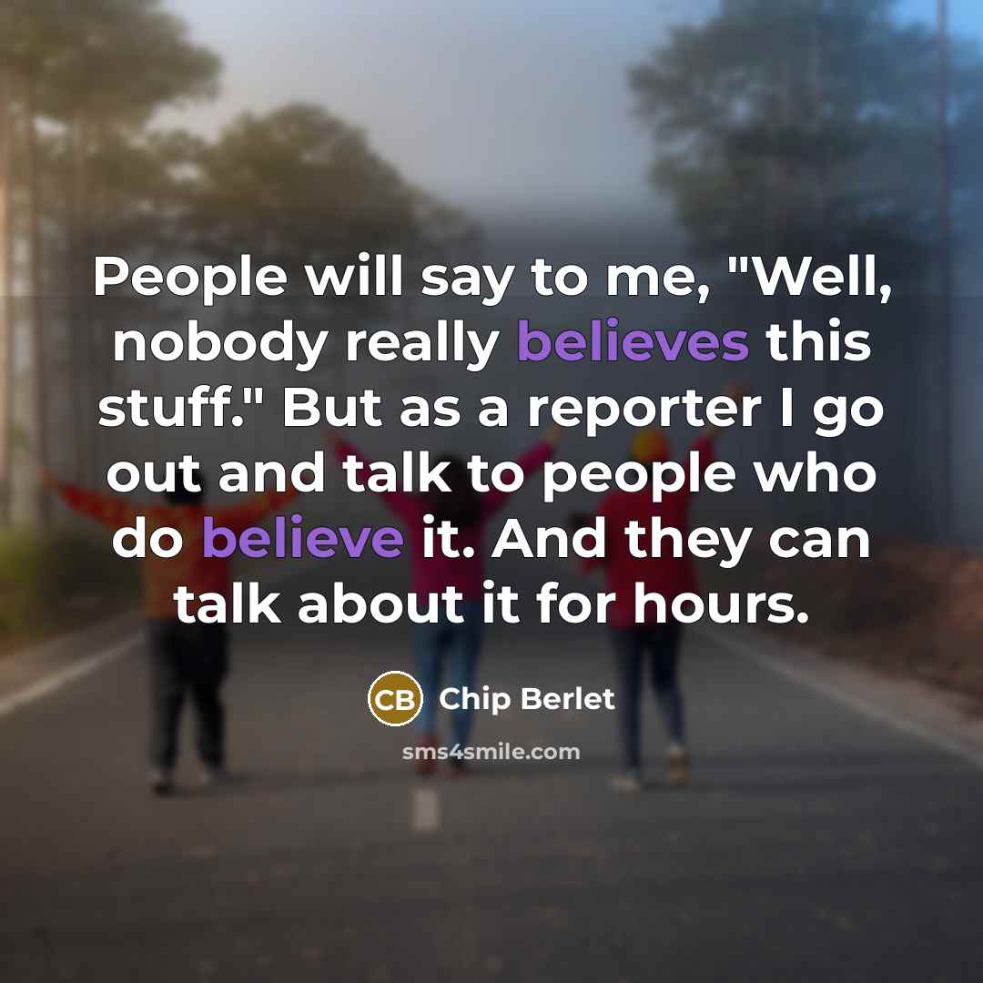 “People will say to me, "Well, nobody really believes this stuff." But as a reporter I go out and talk to people who do believe it. And they can talk about it for hours.” quote by Chip Berlet