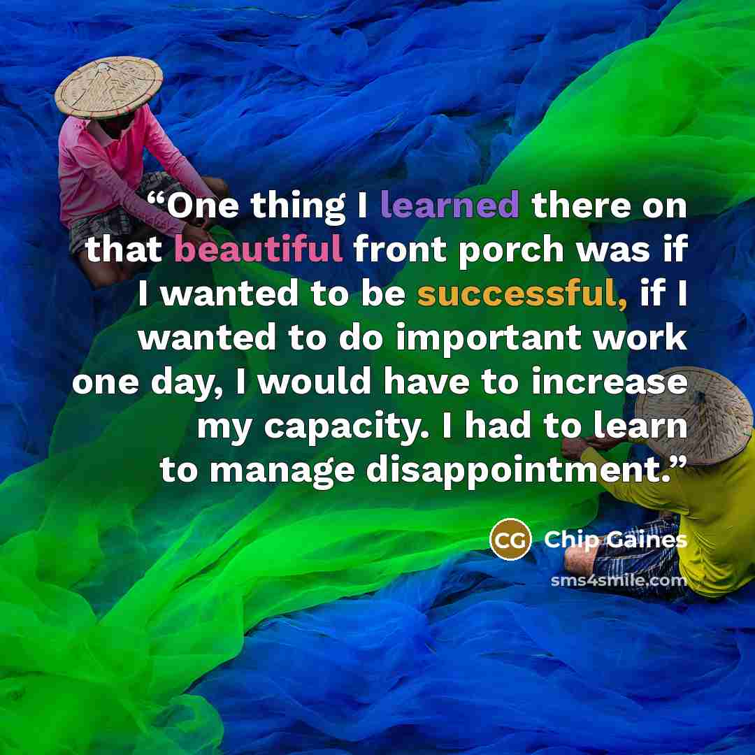 “One thing I learned there on that beautiful front porch was if I wanted to be successful, if I wanted to do important work one day, I would have to increase my capacity. I had to learn to manage disappointment.” quote by Chip Gaines