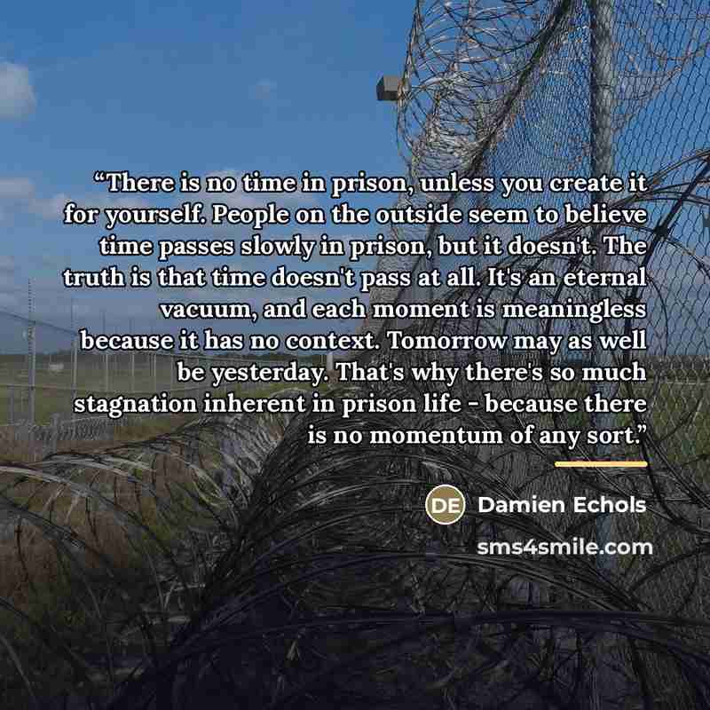 “There is no time in prison, unless you create it for yourself. People on the outside seem to believe time passes slowly in prison, but it doesn't. The truth is that time doesn't pass at all. It's an eternal vacuum, and each moment is meaningless because it has no context. Tomorrow may as well be…” quote by Damien Echols