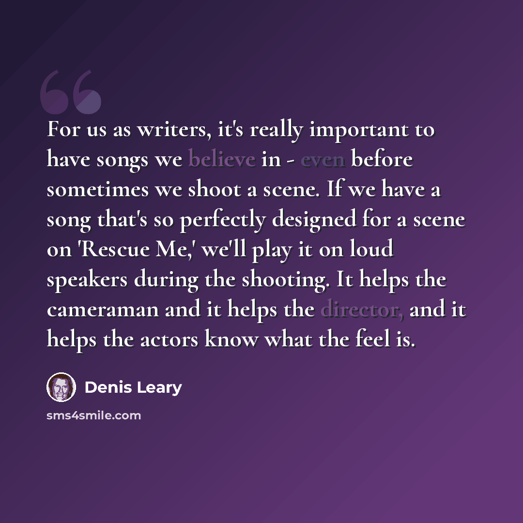 “For us as writers, it's really important to have songs we believe in - even before sometimes we shoot a scene. If we have a song that's so perfectly designed for a scene on 'Rescue Me,' we'll play it on loud speakers during the shooting. It helps the cameraman and it helps the director, and it…” quote by Denis Leary