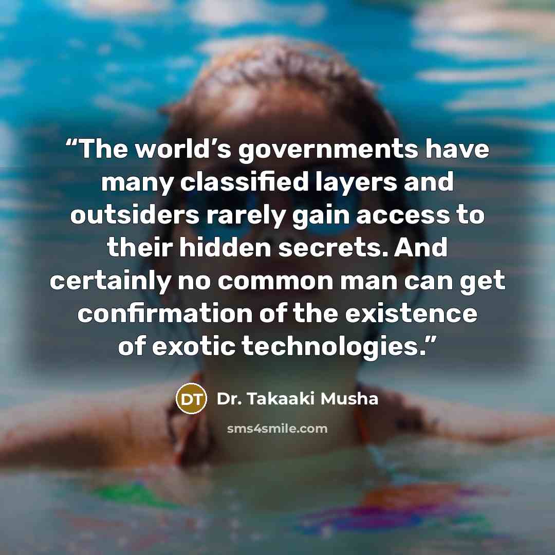 “The world’s governments have many classified layers and outsiders rarely gain access to their hidden secrets. And certainly no common man can get confirmation of the existence of exotic technologies.” quote by Dr. Takaaki Musha