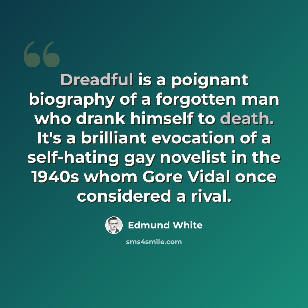 “Dreadful is a poignant biography of a forgotten man who drank himself to death. It's a brilliant evocation of a self-hating gay novelist in the 1940s whom Gore Vidal once considered a rival.” quote by Edmund White