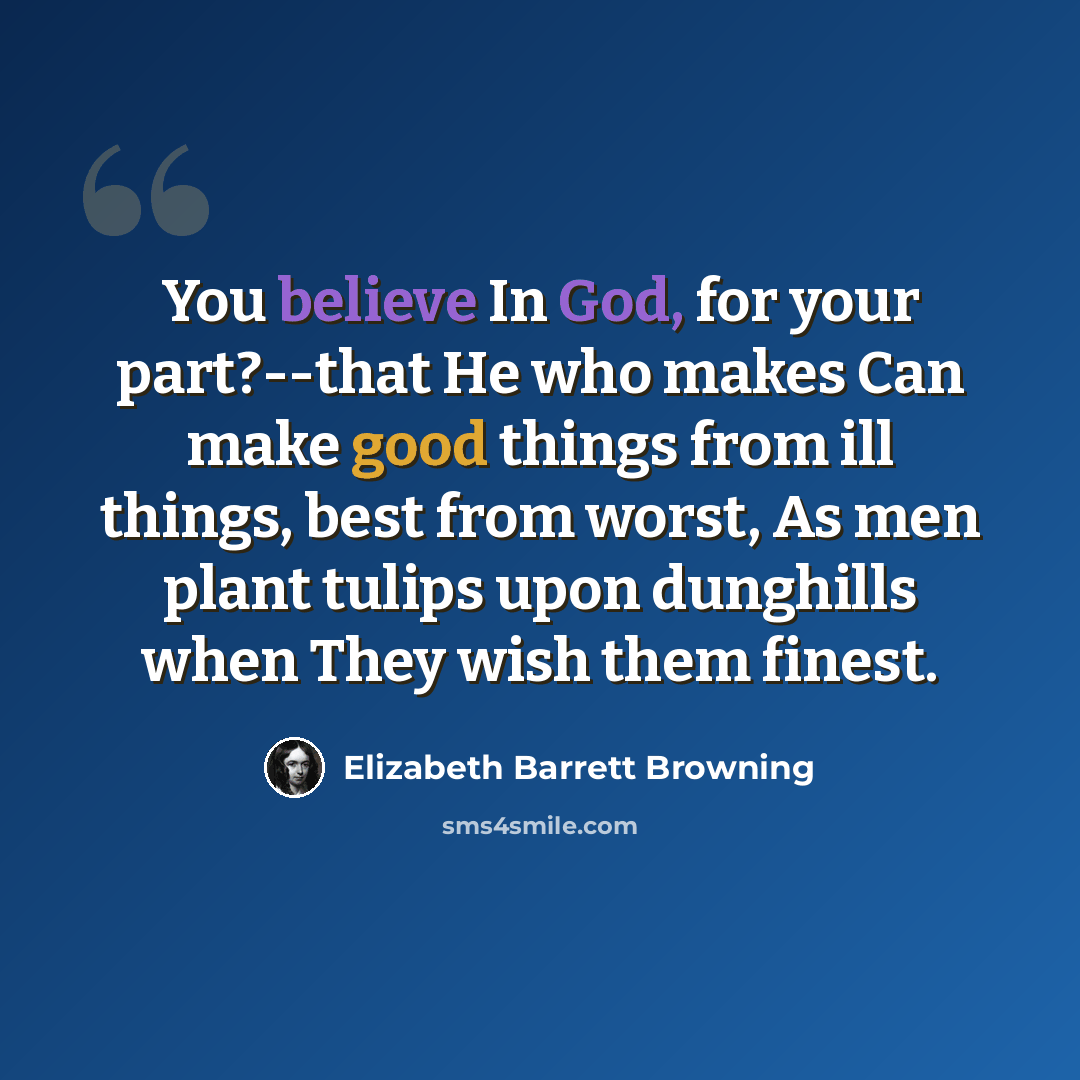 “You believe In God, for your part?--that He who makes Can make good things from ill things, best from worst, As men plant tulips upon dunghills when They wish them finest.” quote by Elizabeth Barrett Browning