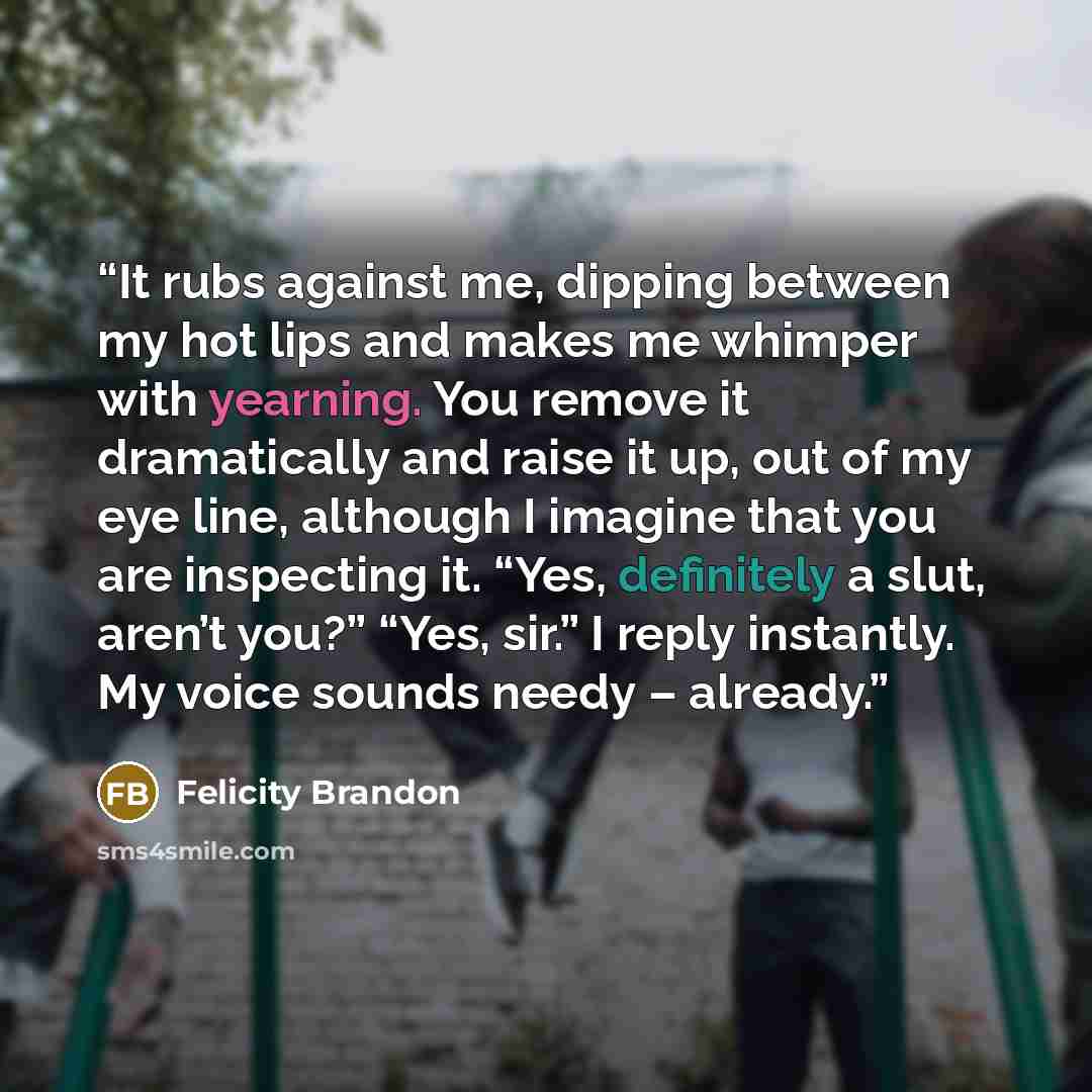“It rubs against me, dipping between my hot lips and makes me whimper with yearning. You remove it dramatically and raise it up, out of my eye line, although I imagine that you are inspecting it. “Yes, definitely a slut, aren’t you?” “Yes, sir.” I reply instantly. My voice sounds needy – already.” quote by Felicity Brandon