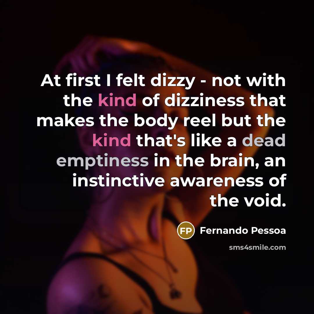 “At first I felt dizzy - not with the kind of dizziness that makes the body reel but the kind that's like a dead emptiness in the brain, an instinctive awareness of the void.” quote by Fernando Pessoa