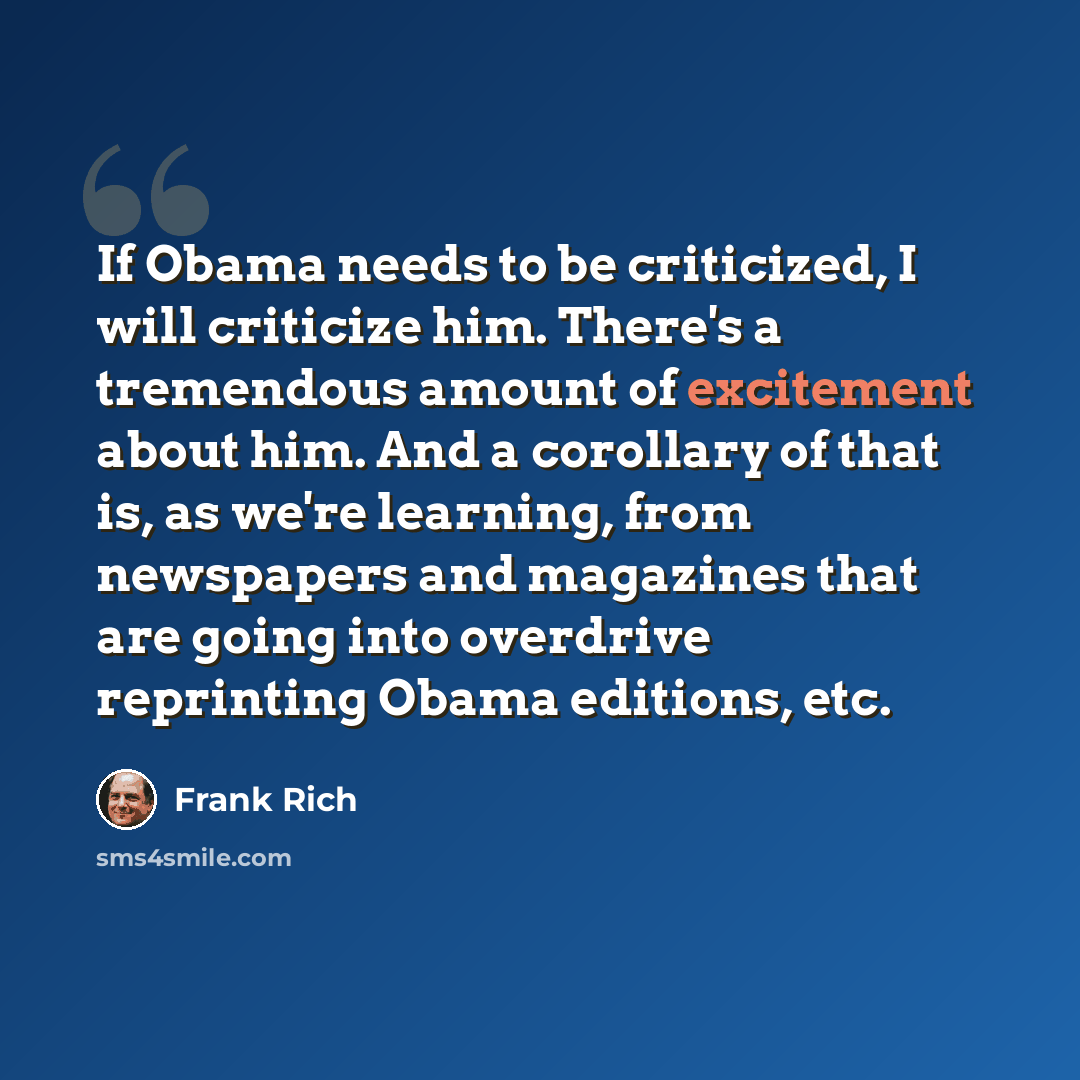“If Obama needs to be criticized, I will criticize him. There's a tremendous amount of excitement about him. And a corollary of that is, as we're learning, from newspapers and magazines that are going into overdrive reprinting Obama editions, etc.” quote by Frank Rich