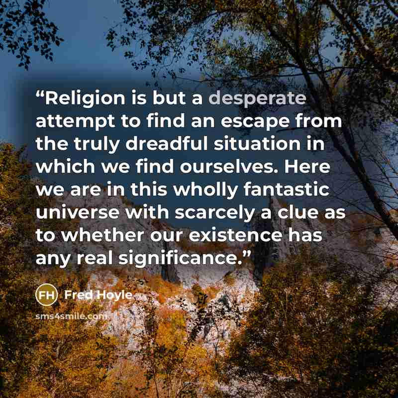 “Religion is but a desperate attempt to find an escape from the truly dreadful situation in which we find ourselves. Here we are in this wholly fantastic universe with scarcely a clue as to whether our existence has any real significance.” quote by Fred Hoyle