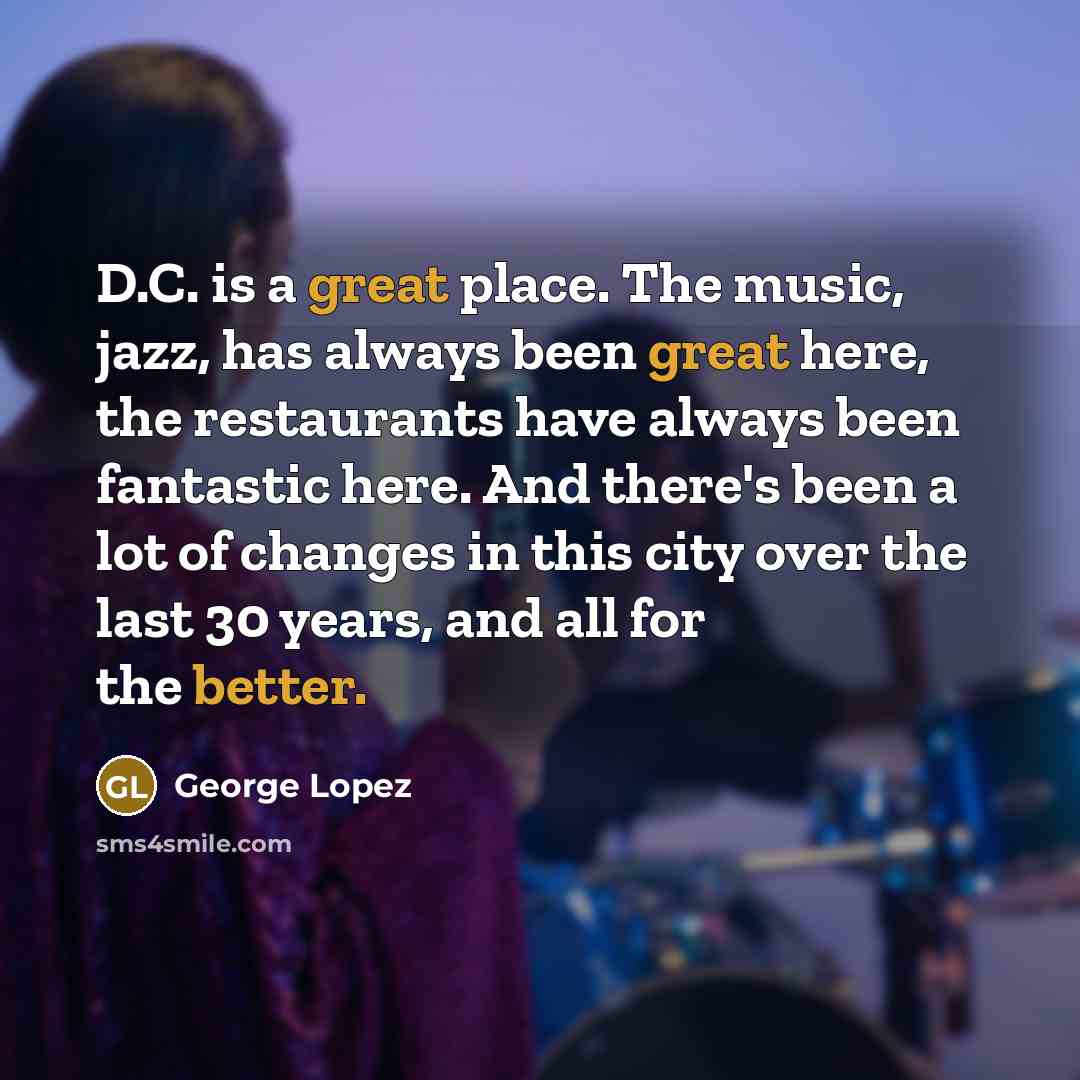 “D.C. is a great place. The music, jazz, has always been great here, the restaurants have always been fantastic here. And there's been a lot of changes in this city over the last 30 years, and all for the better.” quote by George Lopez