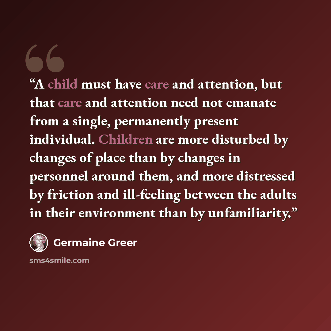 “A child must have care and attention, but that care and attention need not emanate from a single, permanently present individual. Children are more disturbed by changes of place than by changes in personnel around them, and more distressed by friction and ill-feeling between the adults in their…” quote by Germaine Greer