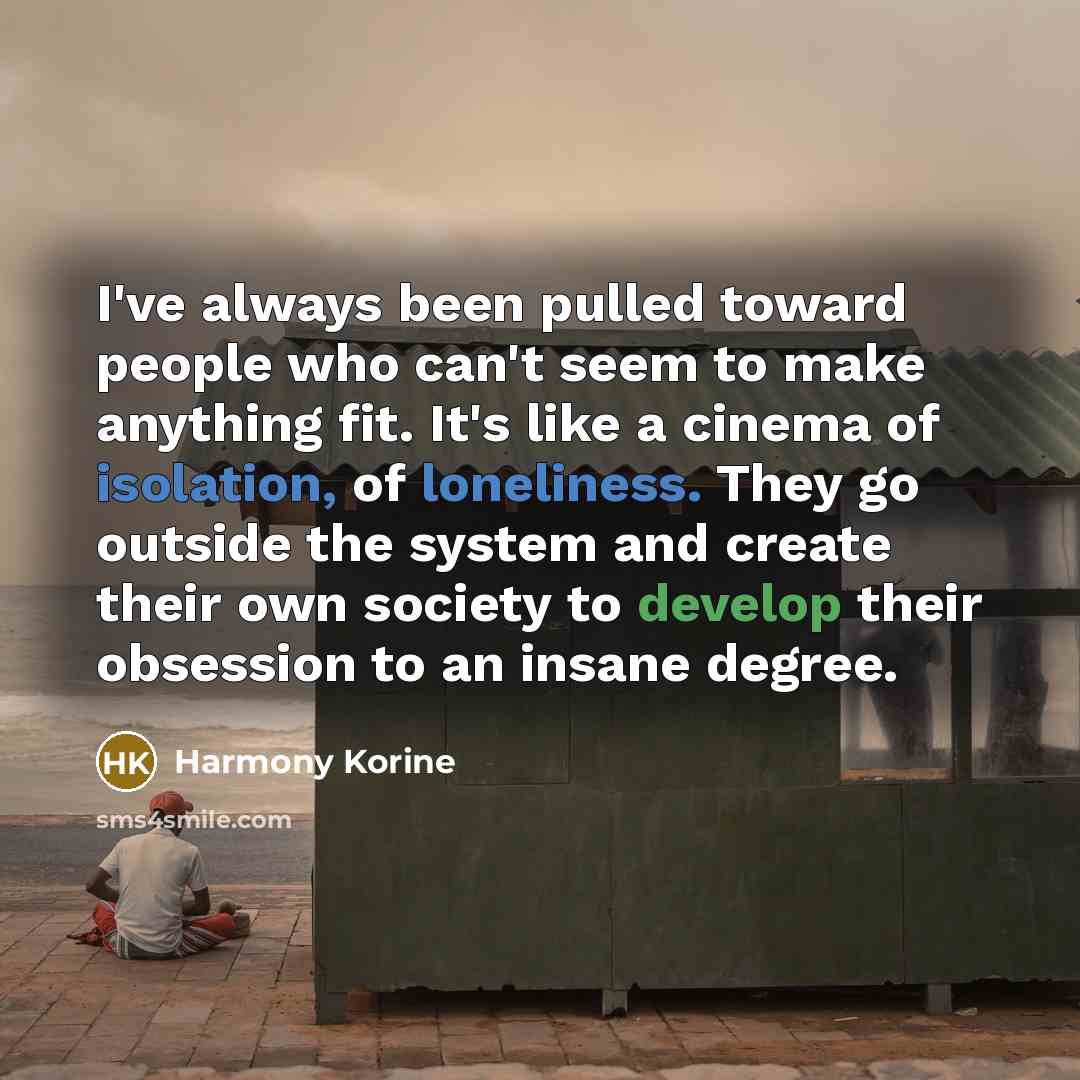 “I've always been pulled toward people who can't seem to make anything fit. It's like a cinema of isolation, of loneliness. They go outside the system and create their own society to develop their obsession to an insane degree.” quote by Harmony Korine