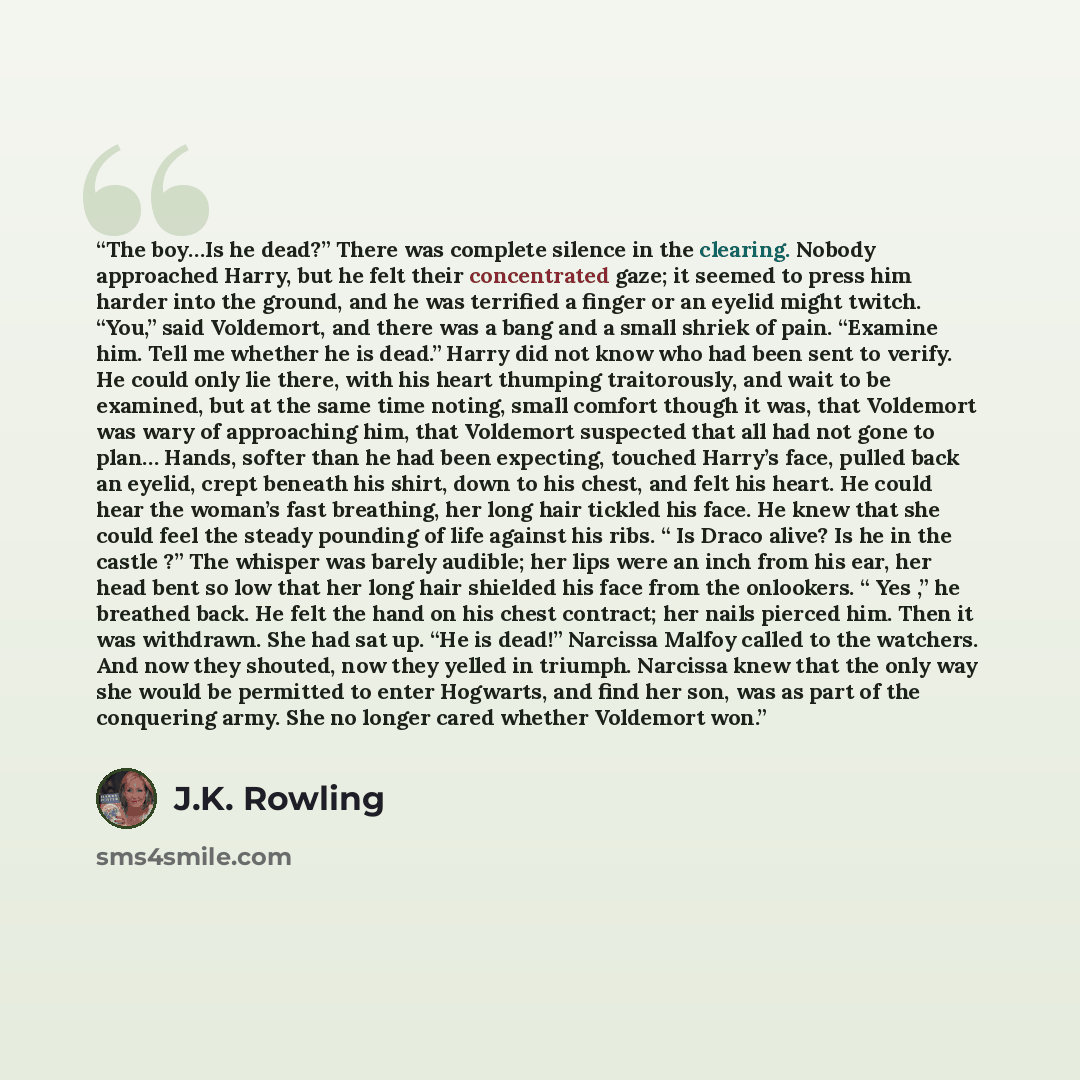 “The boy…Is he dead?” There was complete silence in the clearing. Nobody approached Harry, but he felt their concentrated gaze; it seemed to press him harder into the ground, and he was terrified a finger or an eyelid might twitch. “You,” said Voldemort, and there was a bang and a small shriek of…” quote by J.K. Rowling