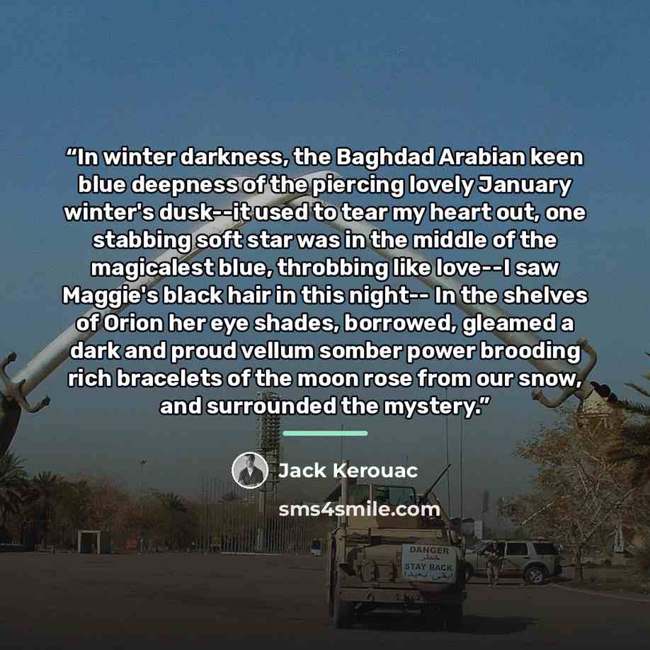 “In winter darkness, the Baghdad Arabian keen blue deepness of the piercing lovely January winter's dusk--it used to tear my heart out, one stabbing soft star was in the middle of the magicalest blue, throbbing like love--I saw Maggie's black hair in this night-- In the shelves of Orion her eye…” quote by Jack Kerouac