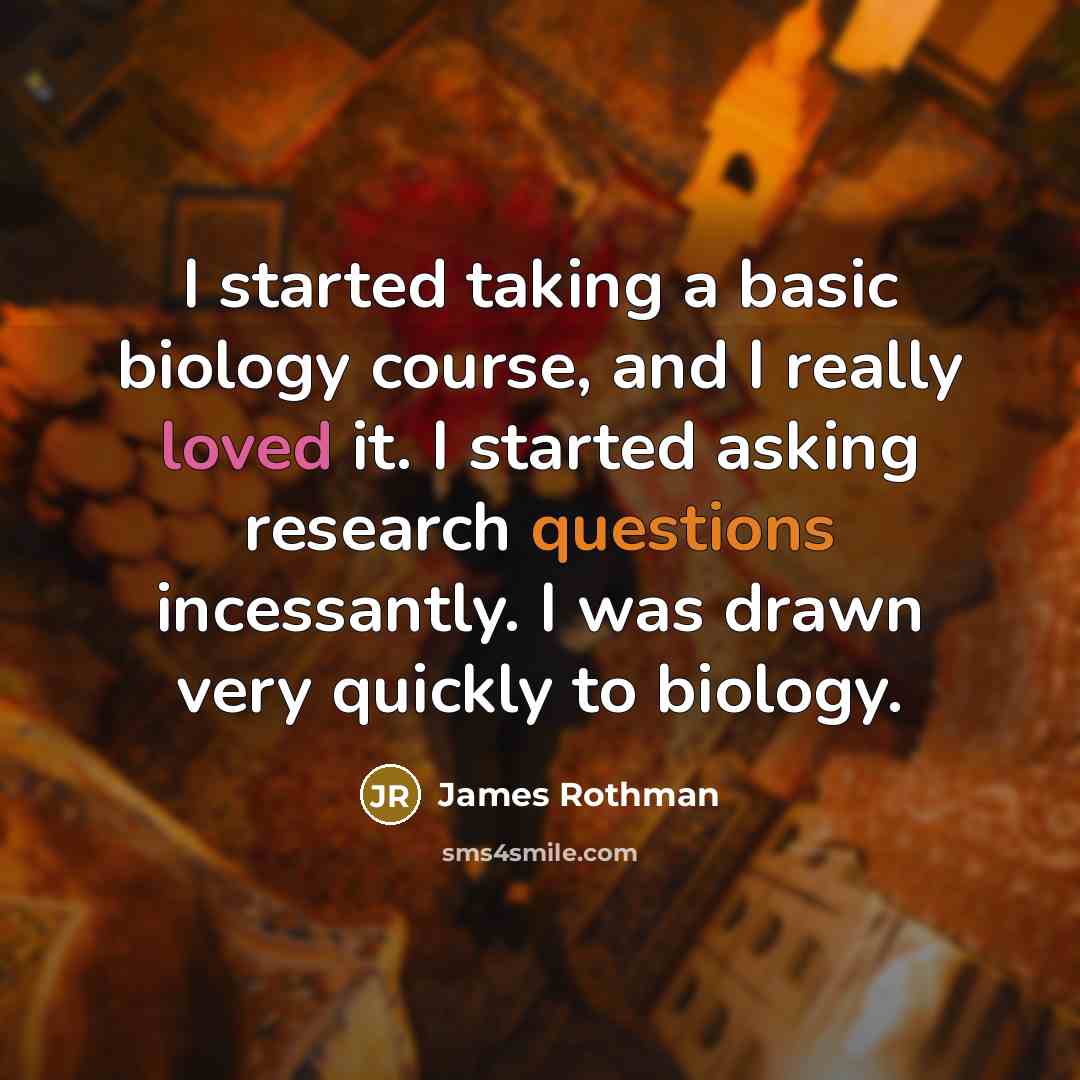 “I started taking a basic biology course, and I really loved it. I started asking research questions incessantly. I was drawn very quickly to biology.” quote by James Rothman