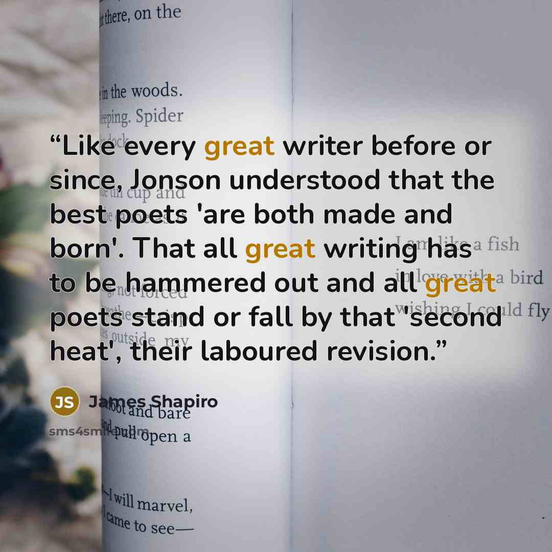 “Like every great writer before or since, Jonson understood that the best poets 'are both made and born'. That all great writing has to be hammered out and all great poets stand or fall by that 'second heat', their laboured revision.” quote by James Shapiro