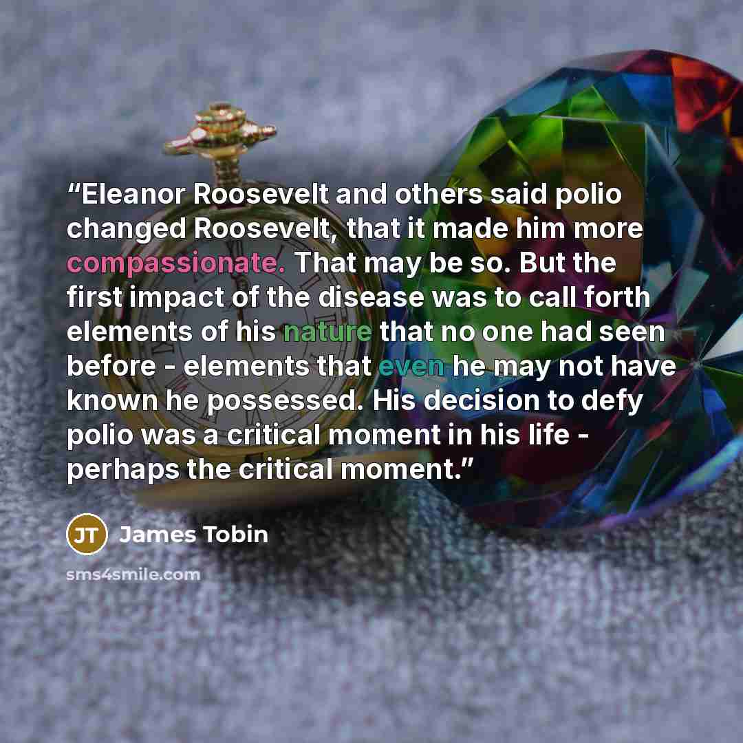 “Eleanor Roosevelt and others said polio changed Roosevelt, that it made him more compassionate. That may be so. But the first impact of the disease was to call forth elements of his nature that no one had seen before - elements that even he may not have known he possessed. His decision to defy…” quote by James Tobin