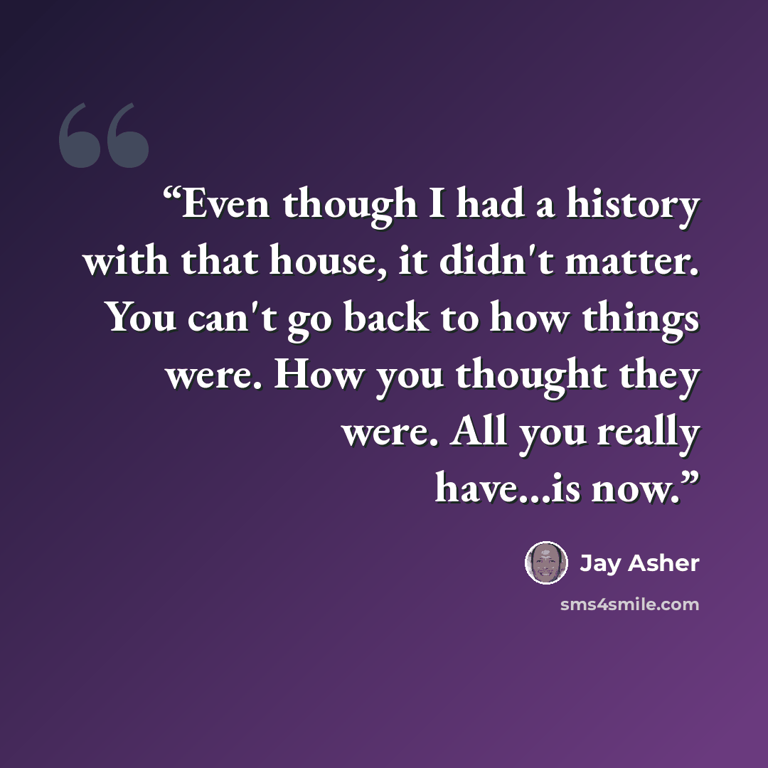 “Even though I had a history with that house, it didn't matter. You can't go back to how things were. How you thought they were. All you really have...is now.” quote by Jay Asher