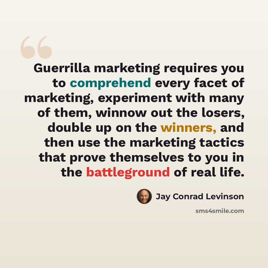 “Guerrilla marketing requires you to comprehend every facet of marketing, experiment with many of them, winnow out the losers, double up on the winners, and then use the marketing tactics that prove themselves to you in the battleground of real life.” quote by Jay Conrad Levinson