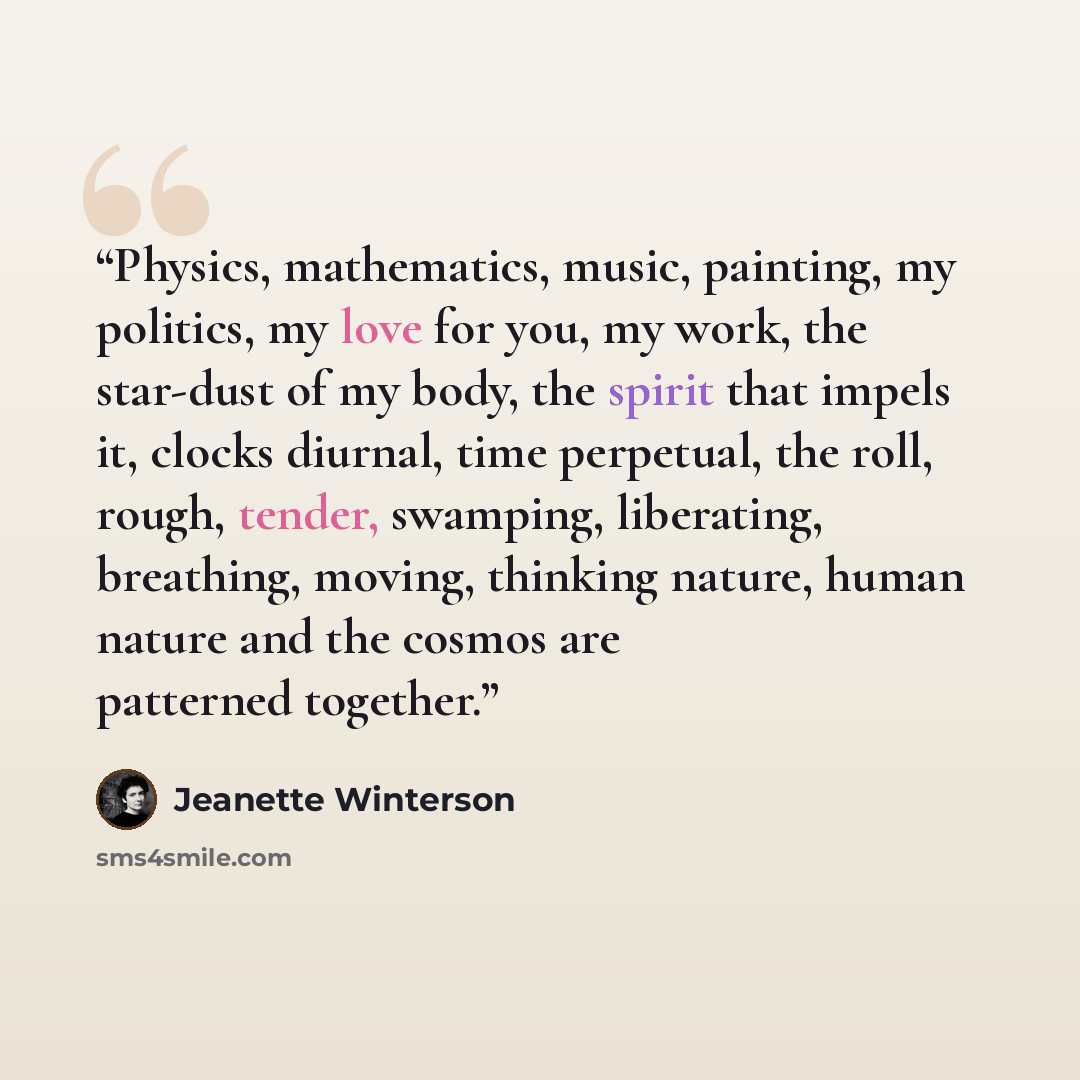 “Physics, mathematics, music, painting, my politics, my love for you, my work, the star-dust of my body, the spirit that impels it, clocks diurnal, time perpetual, the roll, rough, tender, swamping, liberating, breathing, moving, thinking nature, human nature and the cosmos are patterned together.” quote by Jeanette Winterson
