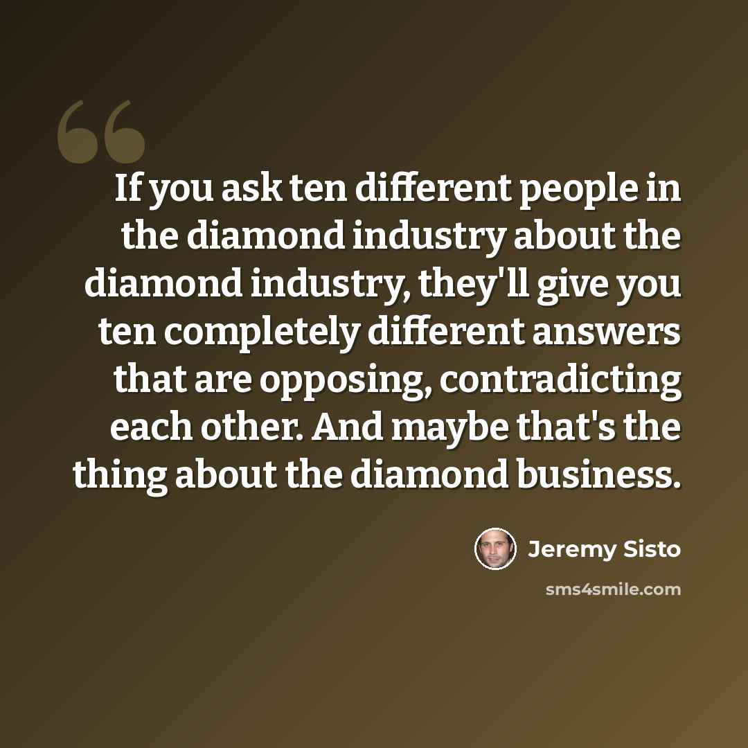 “If you ask ten different people in the diamond industry about the diamond industry, they'll give you ten completely different answers that are opposing, contradicting each other. And maybe that's the thing about the diamond business.” quote by Jeremy Sisto