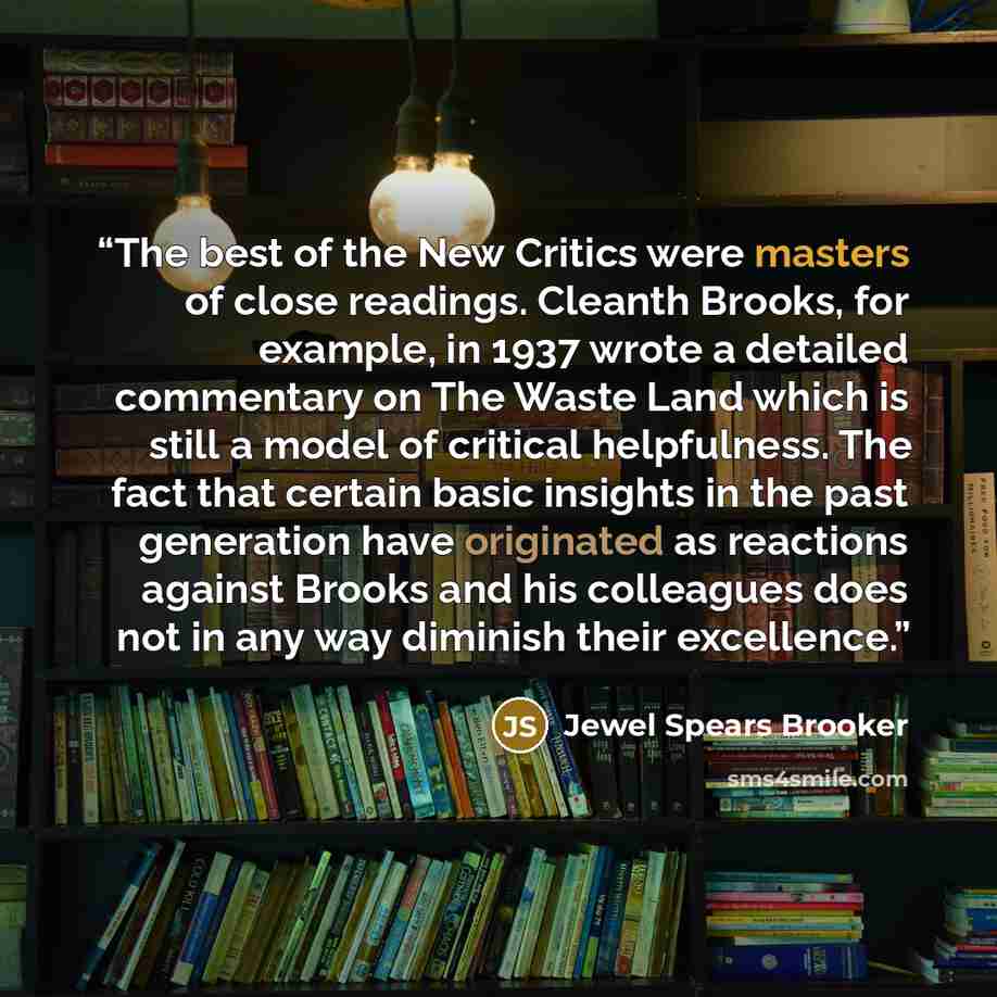 “The best of the New Critics were masters of close readings. Cleanth Brooks, for example, in 1937 wrote a detailed commentary on The Waste Land which is still a model of critical helpfulness. The fact that certain basic insights in the past generation have originated as reactions against Brooks and…” quote by Jewel Spears Brooker