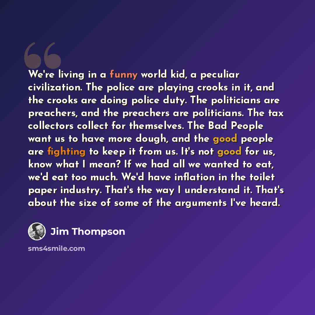 “We're living in a funny world kid, a peculiar civilization. The police are playing crooks in it, and the crooks are doing police duty. The politicians are preachers, and the preachers are politicians. The tax collectors collect for themselves. The Bad People want us to have more dough, and the…” quote by Jim Thompson