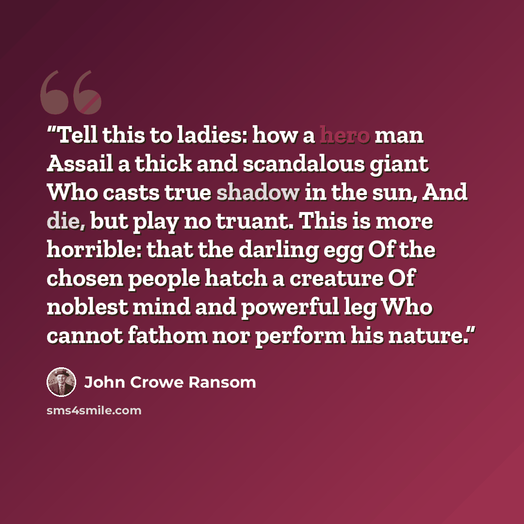“Tell this to ladies: how a hero man Assail a thick and scandalous giant Who casts true shadow in the sun, And die, but play no truant. This is more horrible: that the darling egg Of the chosen people hatch a creature Of noblest mind and powerful leg Who cannot fathom nor perform his nature.” quote by John Crowe Ransom