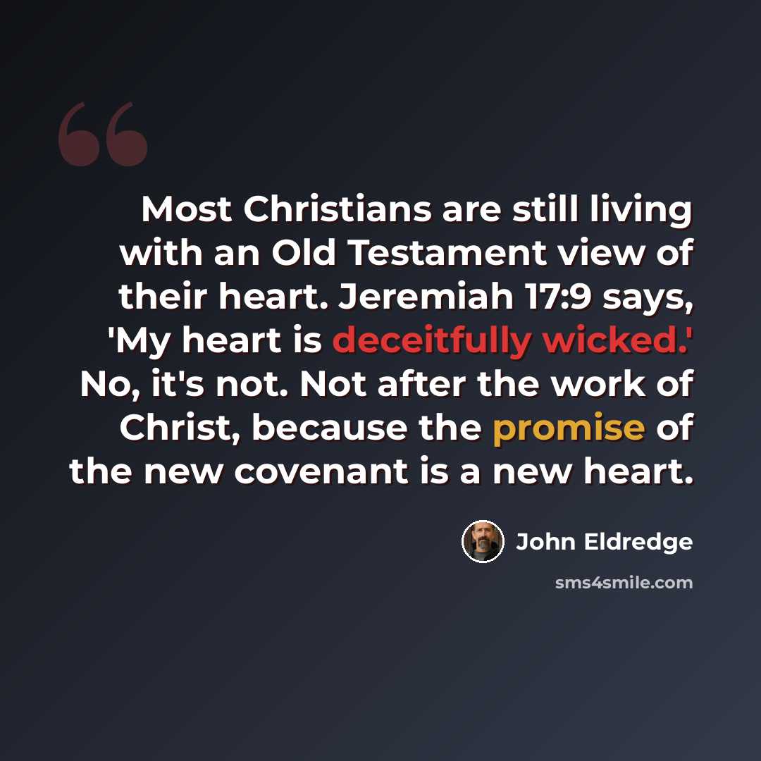 “Most Christians are still living with an Old Testament view of their heart. Jeremiah 17:9 says, 'My heart is deceitfully wicked.' No, it's not. Not after the work of Christ, because the promise of the new covenant is a new heart.” quote by John Eldredge