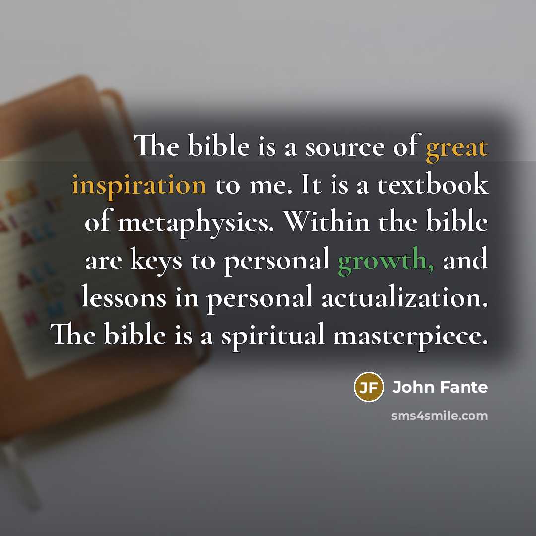 “The bible is a source of great inspiration to me. It is a textbook of metaphysics. Within the bible are keys to personal growth, and lessons in personal actualization. The bible is a spiritual masterpiece.” quote by John Fante