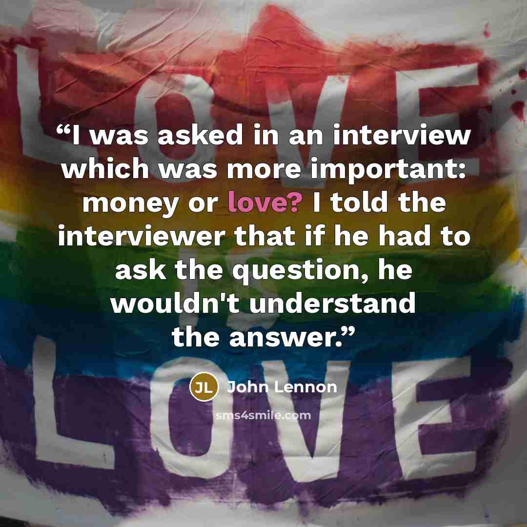 “I was asked in an interview which was more important: money or love? I told the interviewer that if he had to ask the question, he wouldn't understand the answer.” quote by John Lennon
