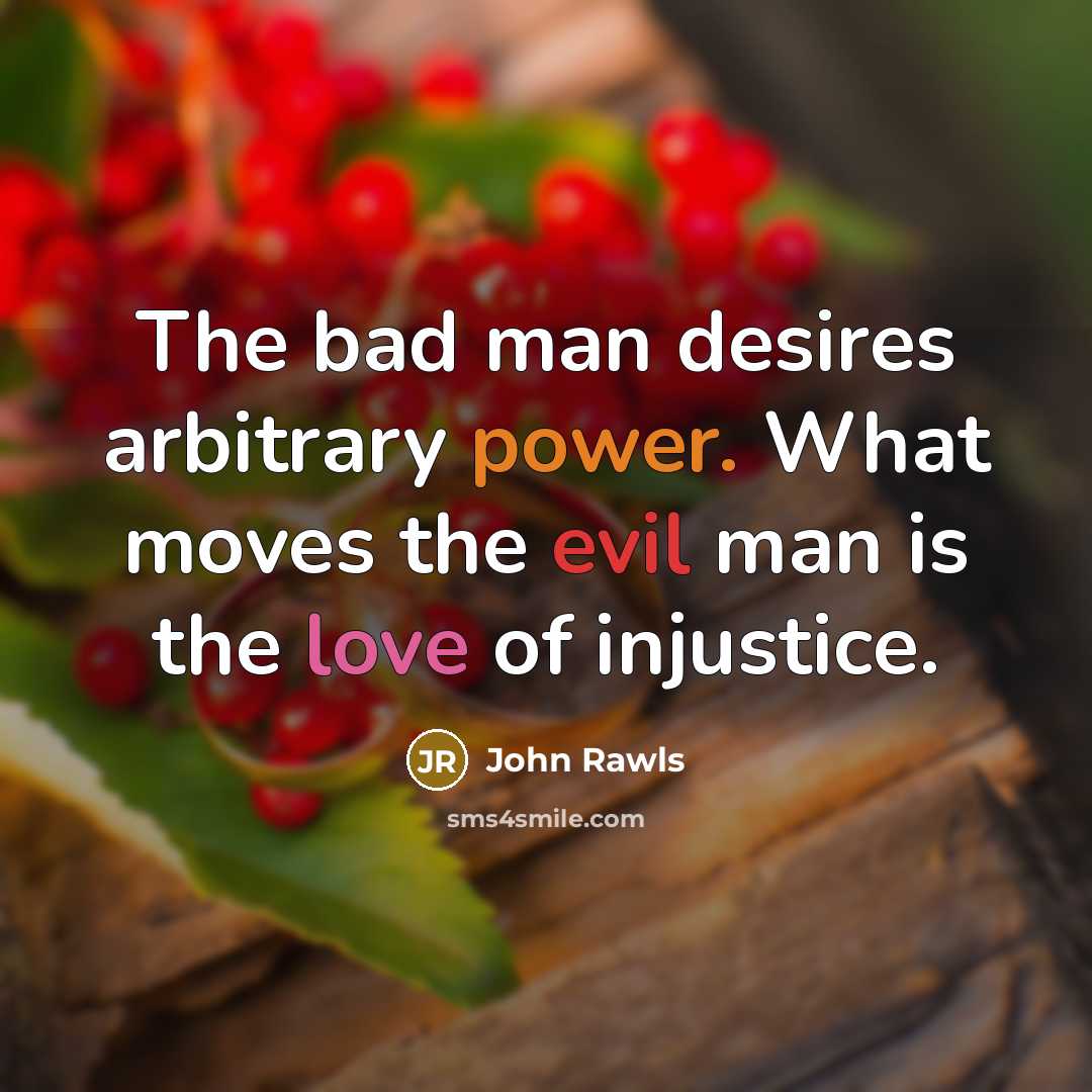 “The bad man desires arbitrary power. What moves the evil man is the love of injustice.” quote by John Rawls