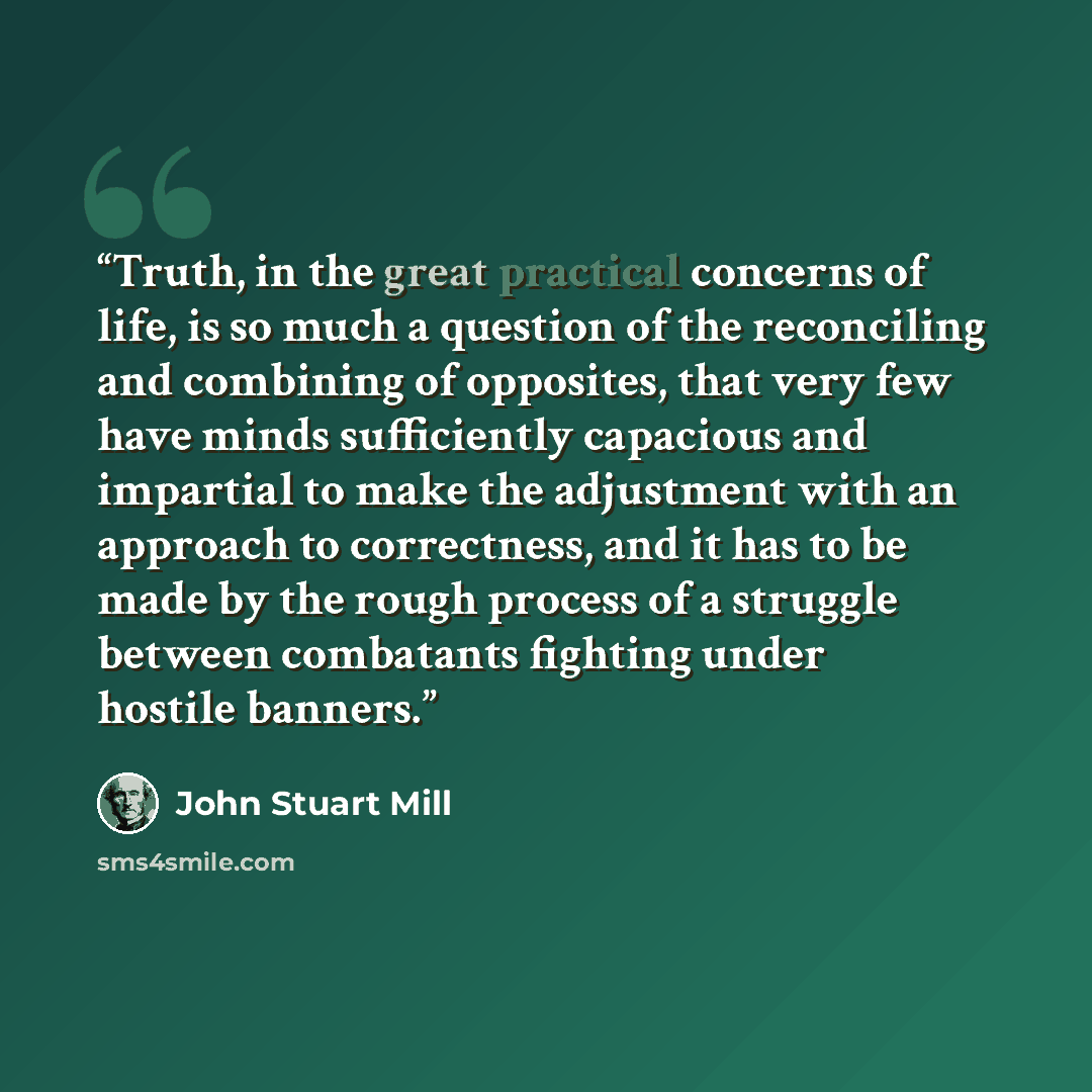 “Truth, in the great practical concerns of life, is so much a question of the reconciling and combining of opposites, that very few have minds sufficiently capacious and impartial to make the adjustment with an approach to correctness, and it has to be made by the rough process of a struggle…” quote by John Stuart Mill