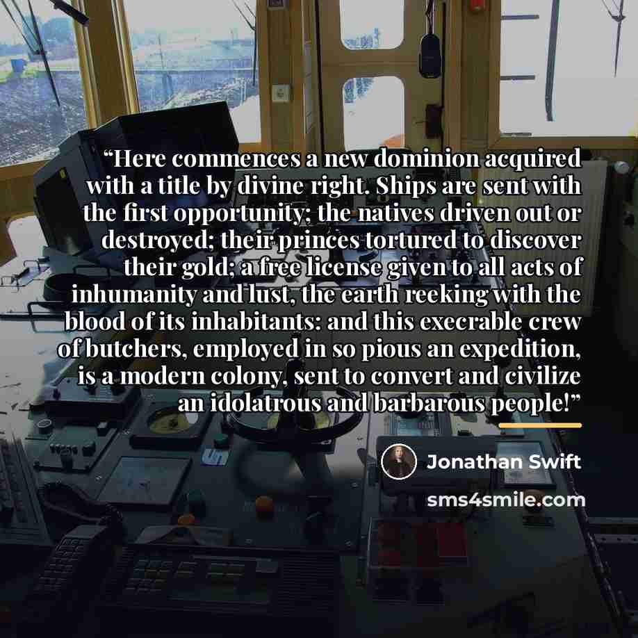 “Here commences a new dominion acquired with a title by divine right. Ships are sent with the first opportunity; the natives driven out or destroyed; their princes tortured to discover their gold; a free license given to all acts of inhumanity and lust, the earth reeking with the blood of its…” quote by Jonathan Swift