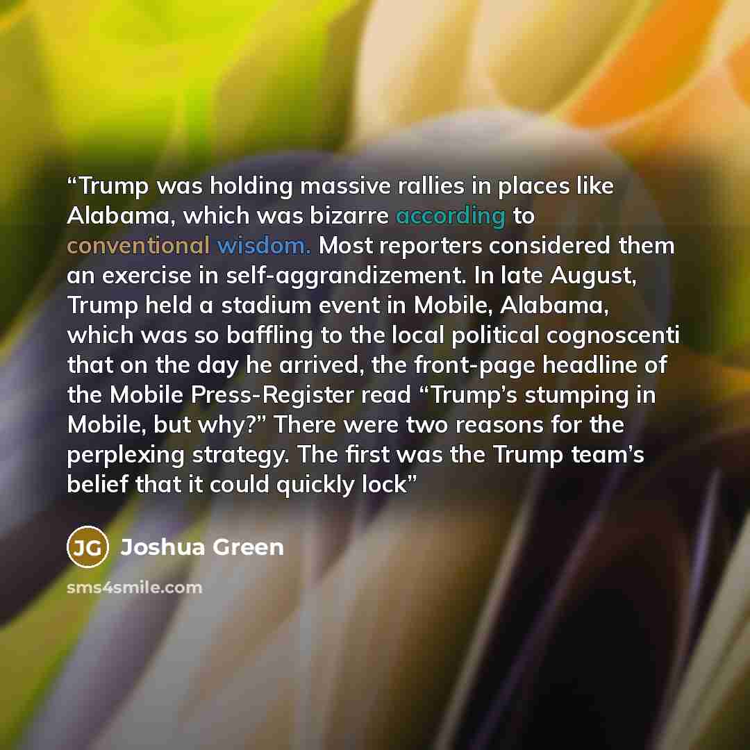 “Trump was holding massive rallies in places like Alabama, which was bizarre according to conventional wisdom. Most reporters considered them an exercise in self-aggrandizement. In late August, Trump held a stadium event in Mobile, Alabama, which was so baffling to the local political cognoscenti…” quote by Joshua Green