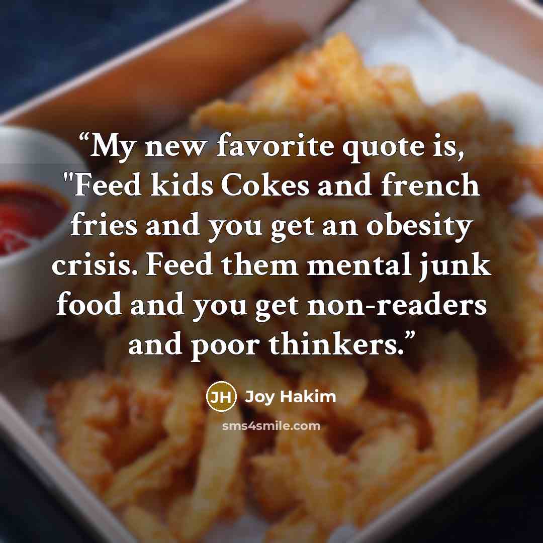 “My new favorite quote is, "Feed kids Cokes and french fries and you get an obesity crisis. Feed them mental junk food and you get non-readers and poor thinkers.” quote by Joy Hakim